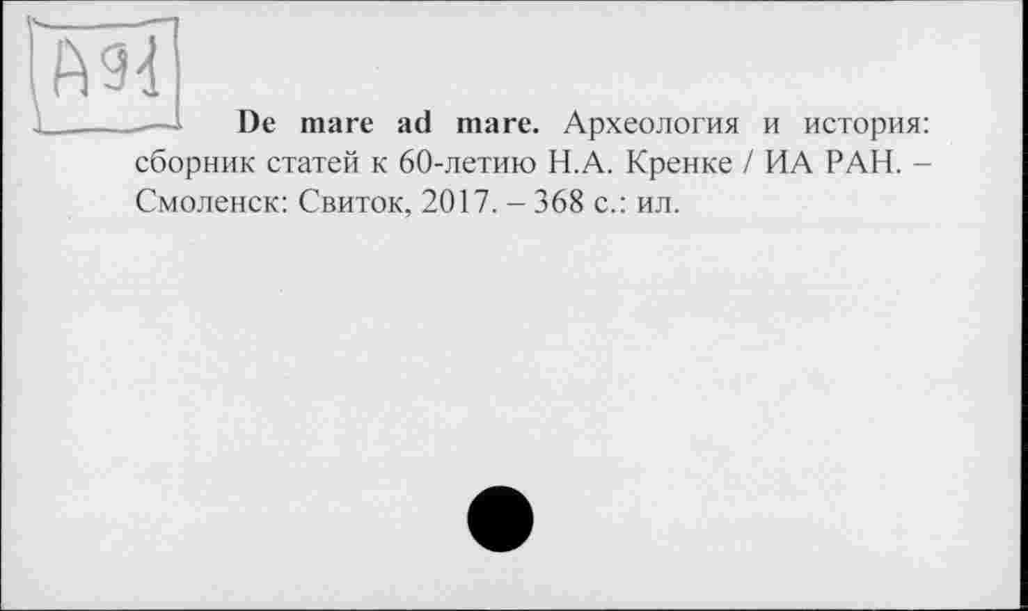 ﻿— De mare ad mare. Археология и история: сборник статей к 60-летию Н.А. Кренке / ИА РАН. -Смоленск: Свиток, 2017. - 368 с.: ил.